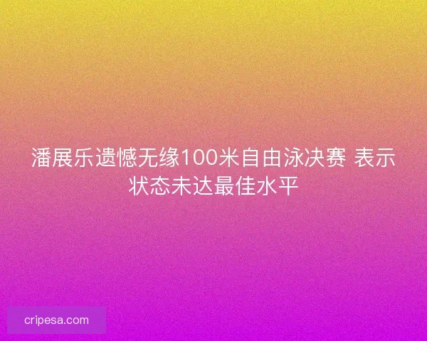 潘展乐遗憾无缘100米自由泳决赛 表示状态未达最佳水平