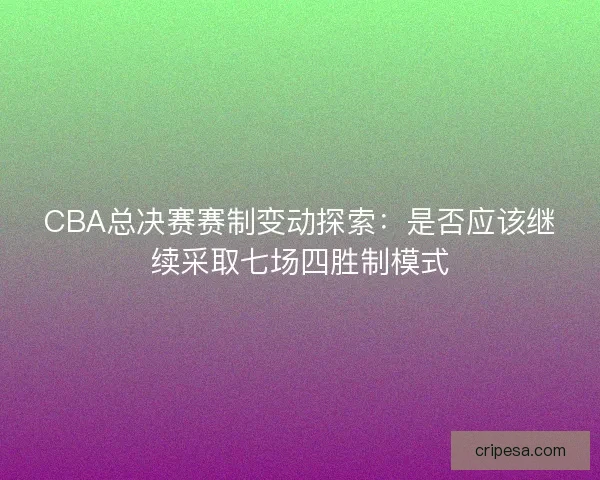 CBA总决赛赛制变动探索：是否应该继续采取七场四胜制模式