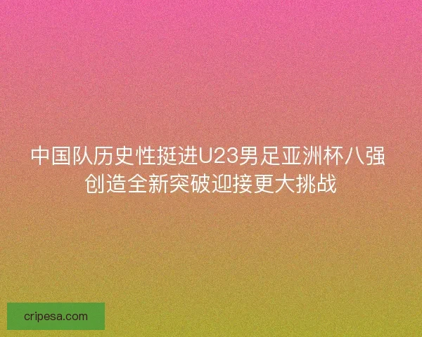 中国队历史性挺进U23男足亚洲杯八强 创造全新突破迎接更大挑战
