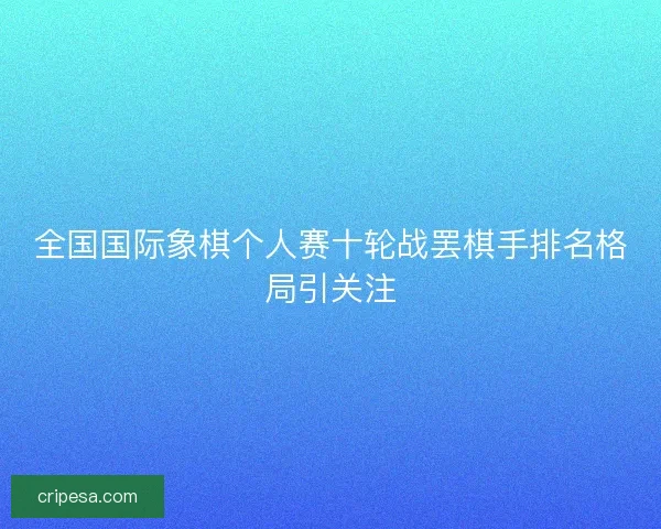 全国国际象棋个人赛十轮战罢棋手排名格局引关注