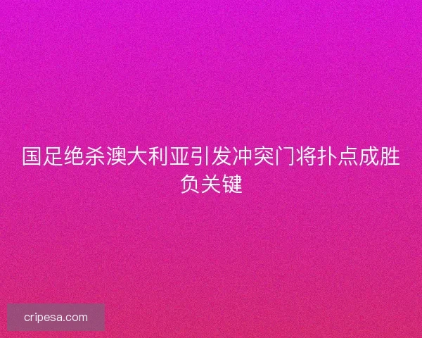 国足绝杀澳大利亚引发冲突门将扑点成胜负关键