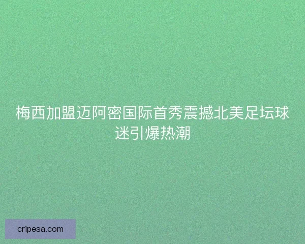 梅西加盟迈阿密国际首秀震撼北美足坛球迷引爆热潮 梅西加盟迈阿密国际首秀震撼北美足坛球迷引爆热潮