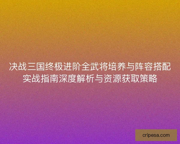 决战三国终极进阶全武将培养与阵容搭配实战指南深度解析与资源获取策略 决战三国终极进阶全武将培养与阵容搭配实战指南深度解析与资源获取策略