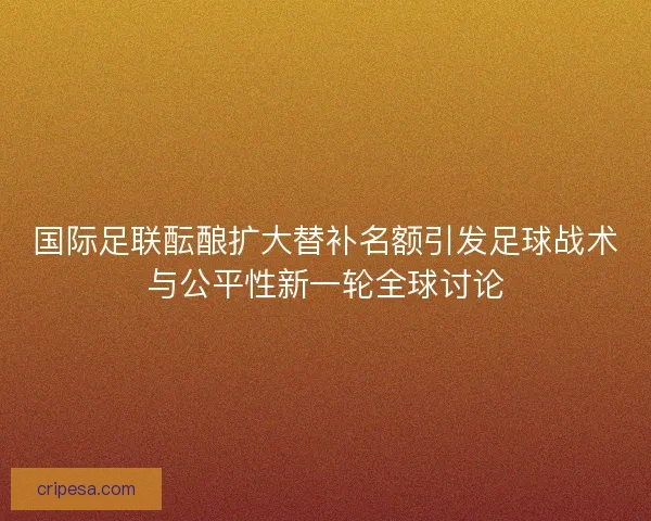 国际足联酝酿扩大替补名额引发足球战术与公平性新一轮全球讨论