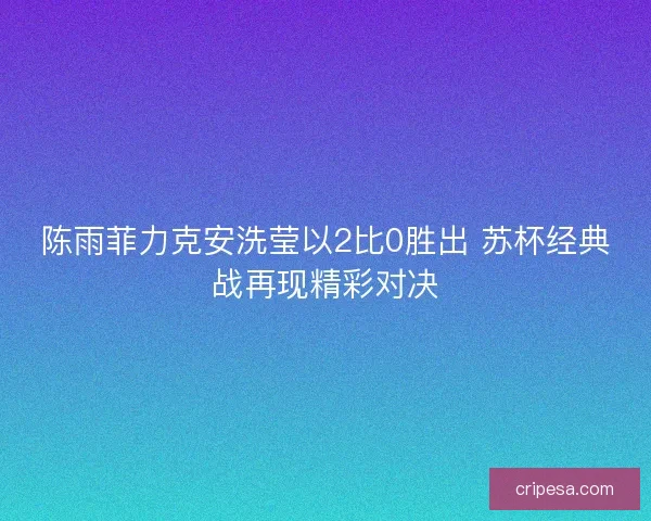 陈雨菲力克安洗莹以2比0胜出 苏杯经典战再现精彩对决 陈雨菲力克安洗莹以2比0胜出 苏杯经典战再现精彩对决