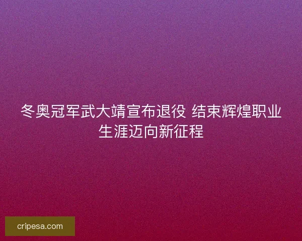 冬奥冠军武大靖宣布退役 结束辉煌职业生涯迈向新征程