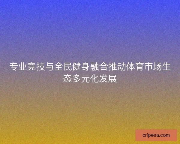 专业竞技与全民健身融合推动体育市场生态多元化发展