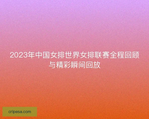 2023年中国女排世界女排联赛全程回顾与精彩瞬间回放